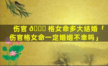 伤官 🐋 格女命多大结婚「伤官格女命一定婚姻不幸吗」